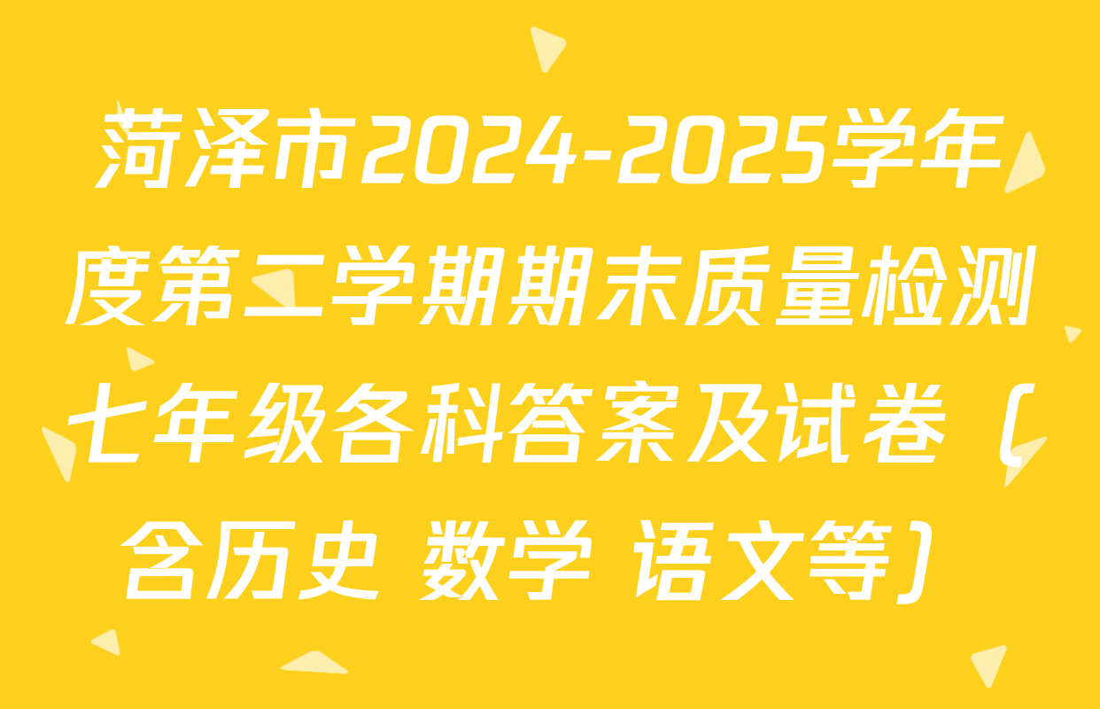 菏泽市2024-2025学年度第二学期期末质量检测七年级各科答案及试卷（含历史 数学 语文等）