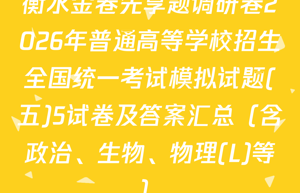 衡水金卷先享题调研卷2026年普通高等学校招生全国统一考试模拟试题(五)5试卷及答案汇总（含政治、生物、物理(L)等）