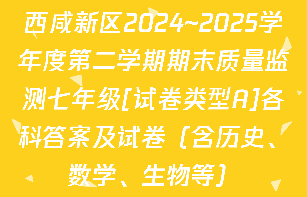 西咸新区2024~2025学年度第二学期期末质量监测七年级[试卷类型A]各科答案及试卷（含历史、数学、生物等）