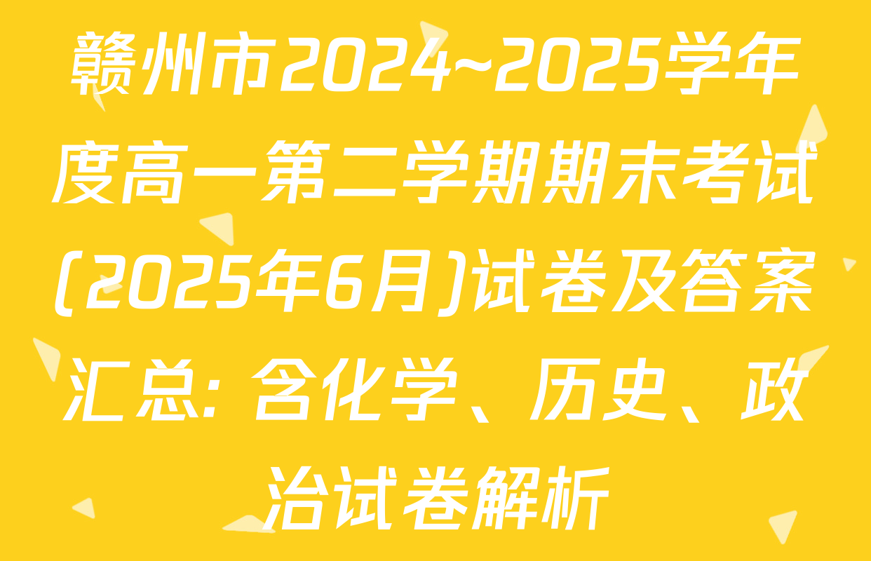赣州市2024~2025学年度高一第二学期期末考试(2025年6月)试卷及答案汇总: 含化学、历史、政治试卷解析