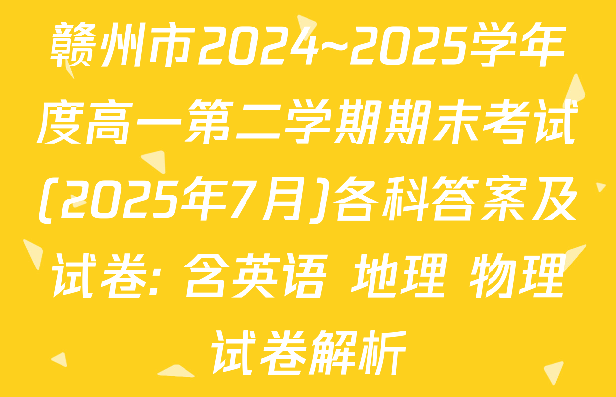 赣州市2024~2025学年度高一第二学期期末考试(2025年7月)各科答案及试卷: 含英语 地理 物理试卷解析