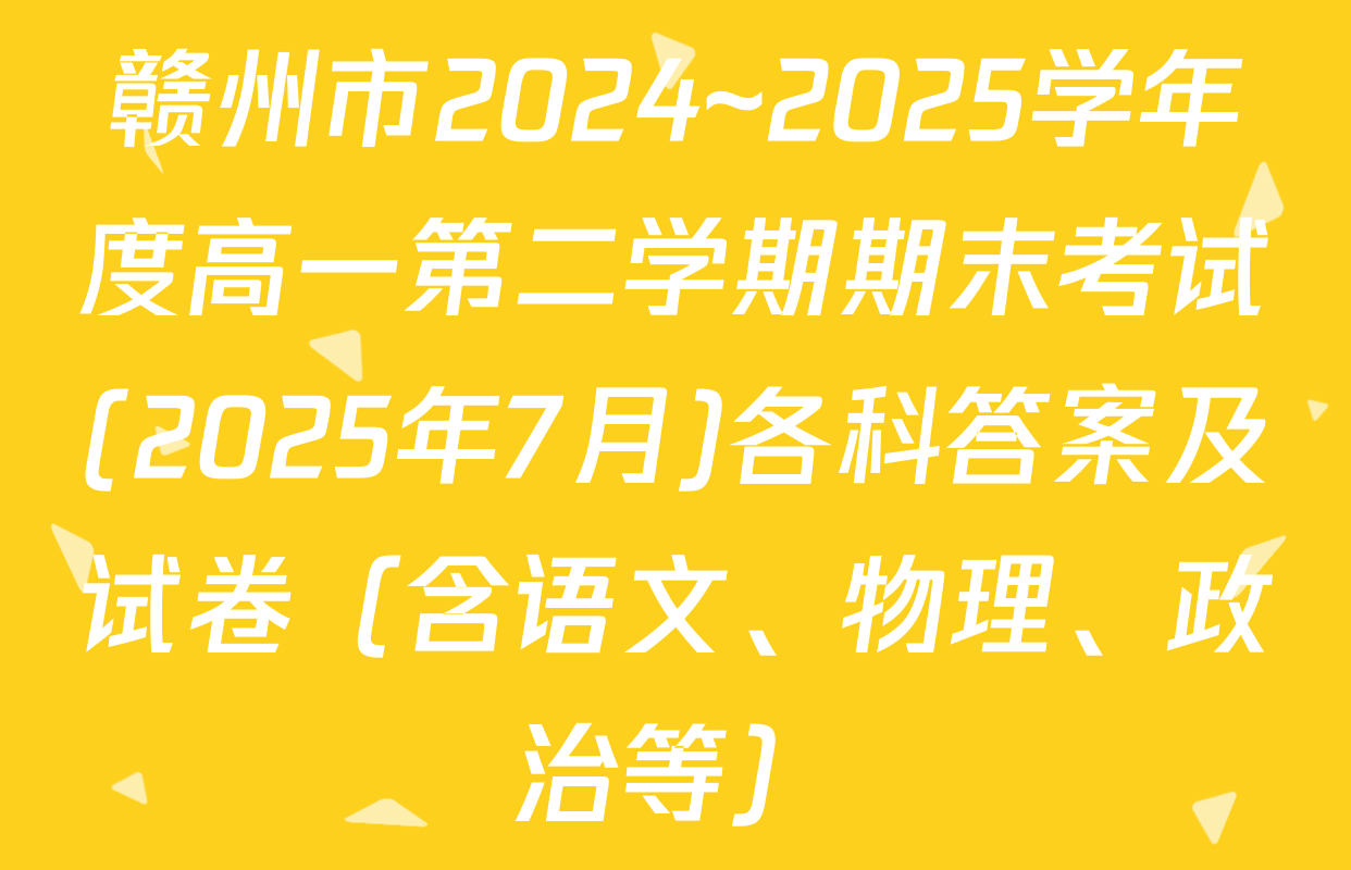 赣州市2024~2025学年度高一第二学期期末考试(2025年7月)各科答案及试卷（含语文、物理、政治等）