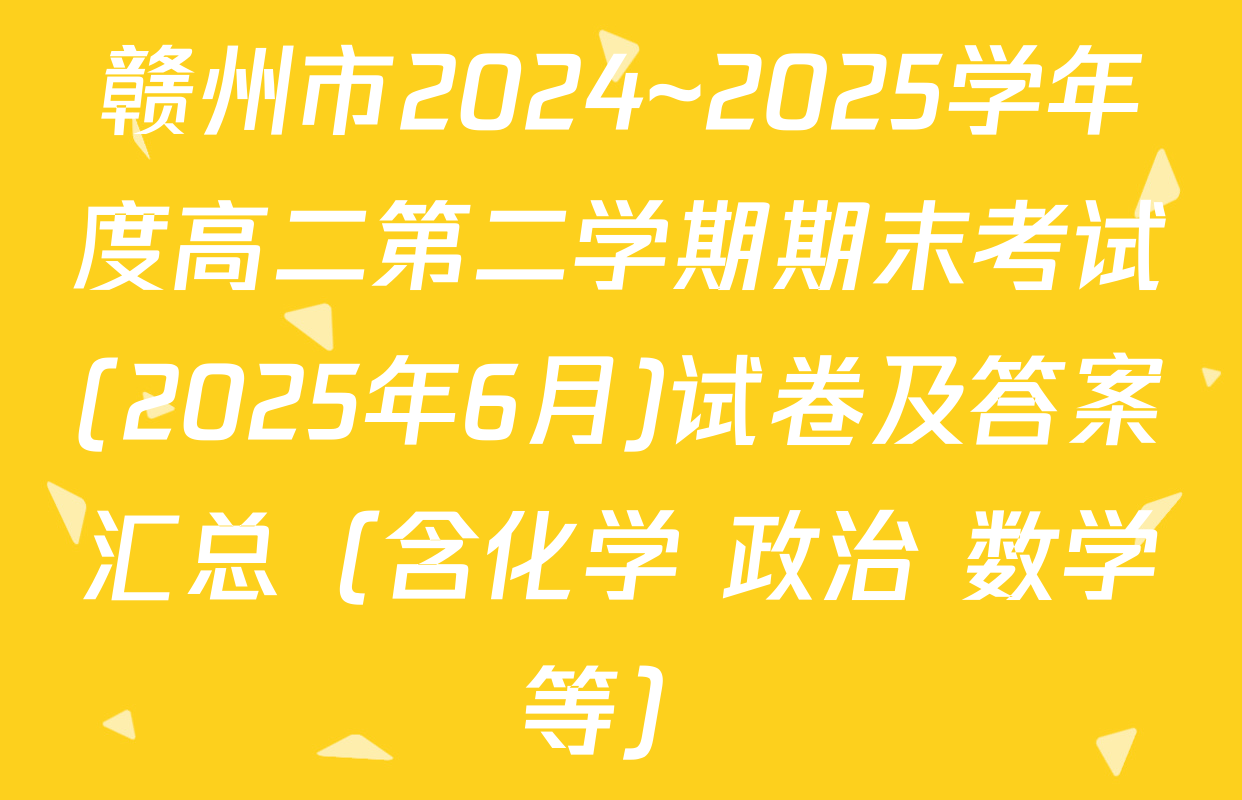 赣州市2024~2025学年度高二第二学期期末考试(2025年6月)试卷及答案汇总（含化学 政治 数学等）