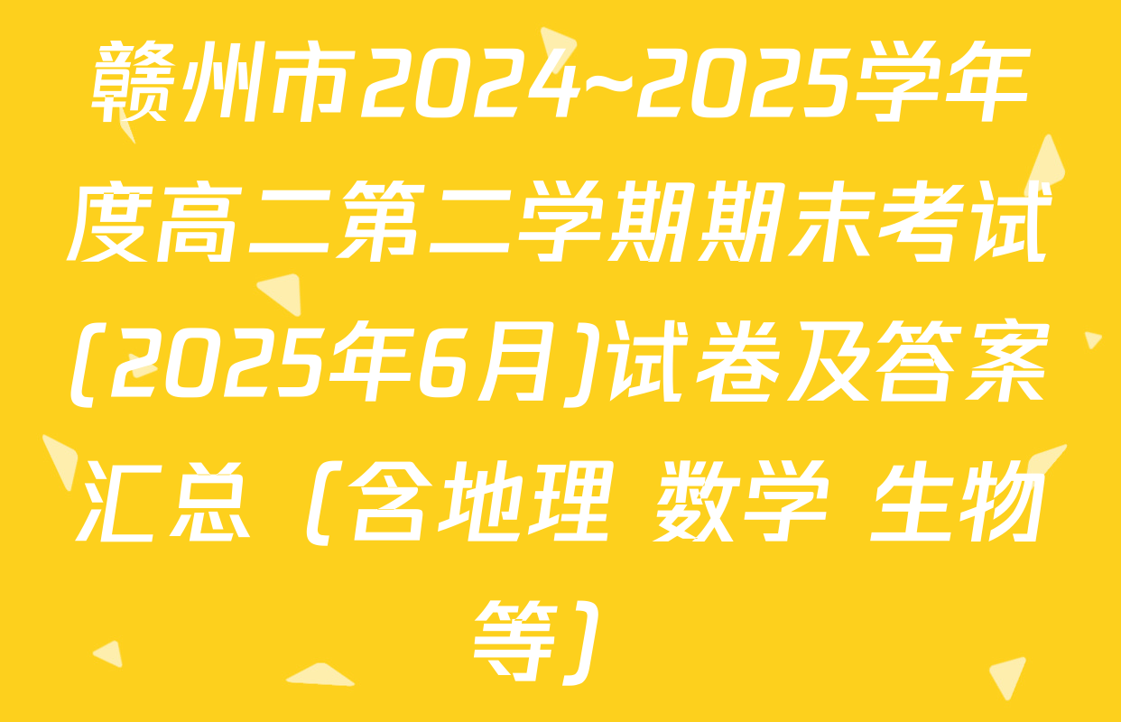 赣州市2024~2025学年度高二第二学期期末考试(2025年6月)试卷及答案汇总（含地理 数学 生物等）