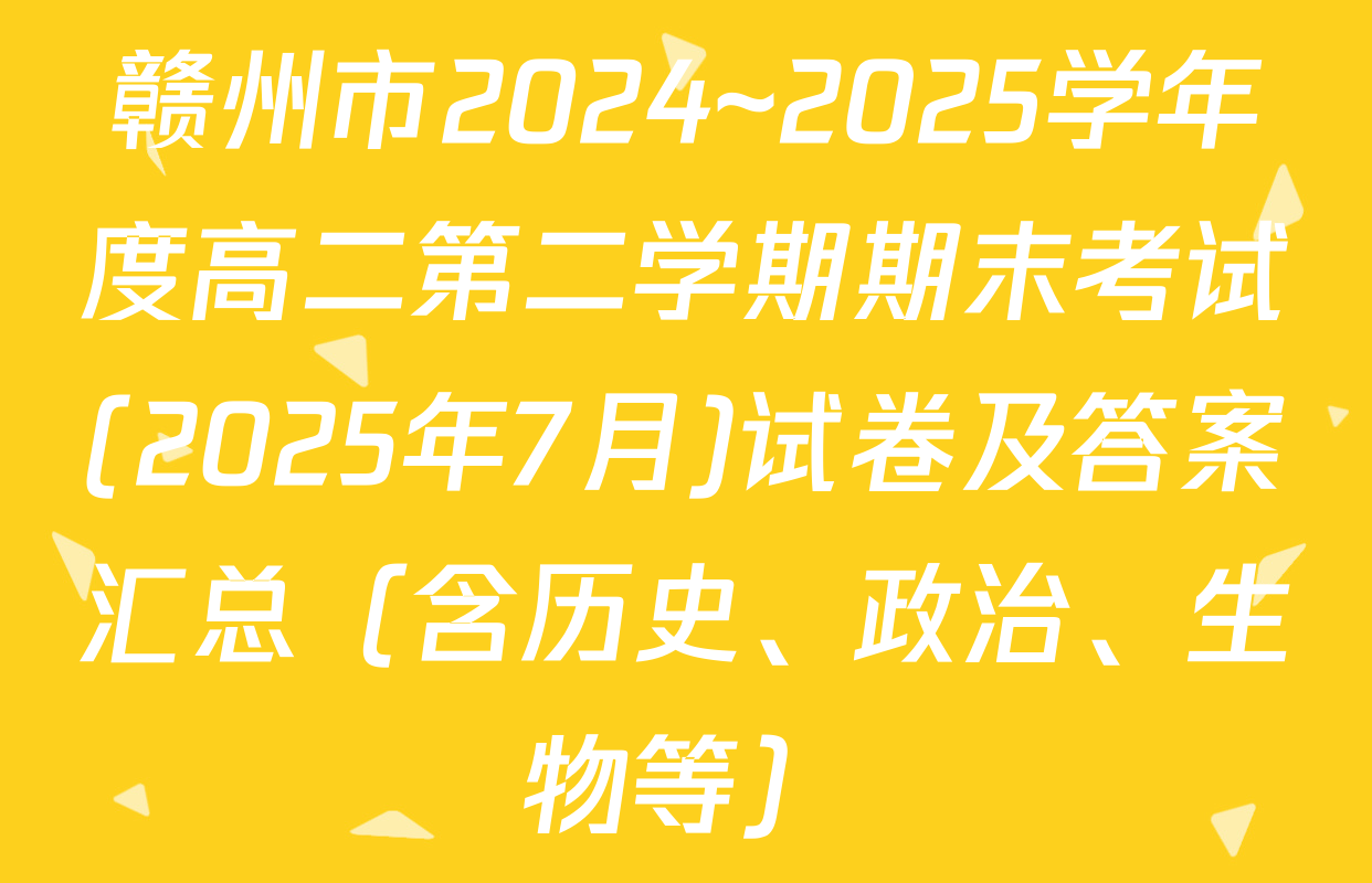 赣州市2024~2025学年度高二第二学期期末考试(2025年7月)试卷及答案汇总（含历史、政治、生物等）
