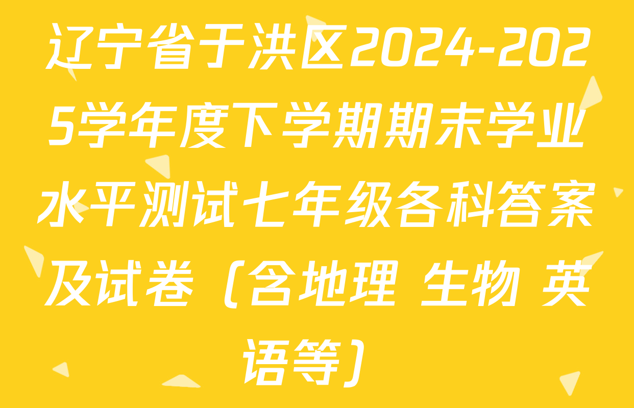 辽宁省于洪区2024-2025学年度下学期期末学业水平测试七年级各科答案及试卷（含地理 生物 英语等）