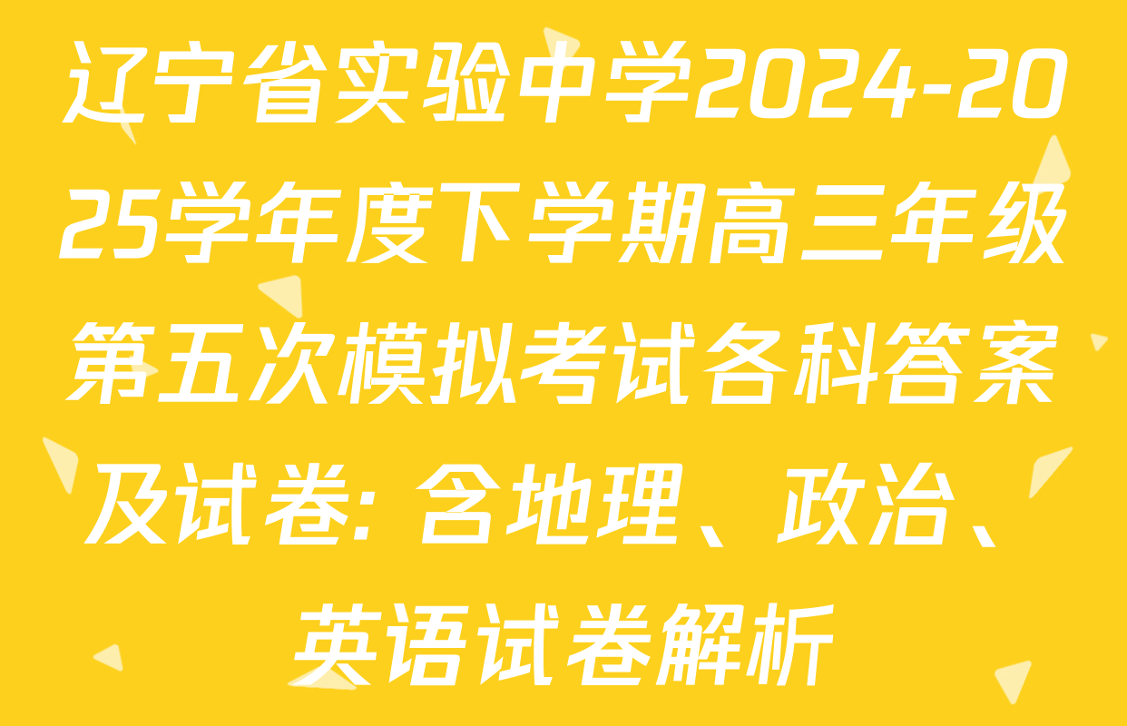 辽宁省实验中学2024-2025学年度下学期高三年级第五次模拟考试各科答案及试卷: 含地理、政治、英语试卷解析