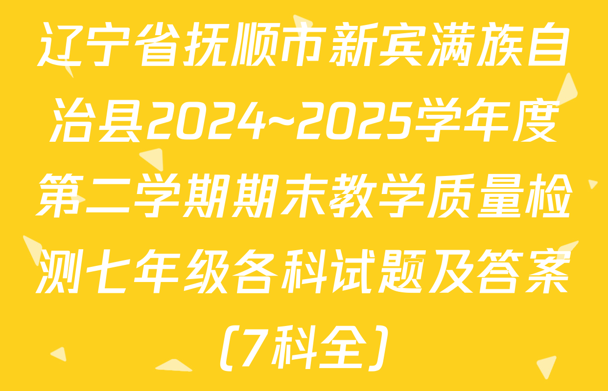 辽宁省抚顺市新宾满族自治县2024~2025学年度第二学期期末教学质量检测七年级各科试题及答案（7科全）