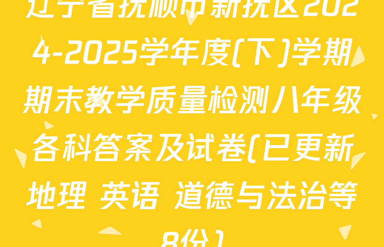 辽宁省抚顺市新抚区2024-2025学年度(下)学期期末教学质量检测八年级各科答案及试卷(已更新地理 英语 道德与法治等8份)