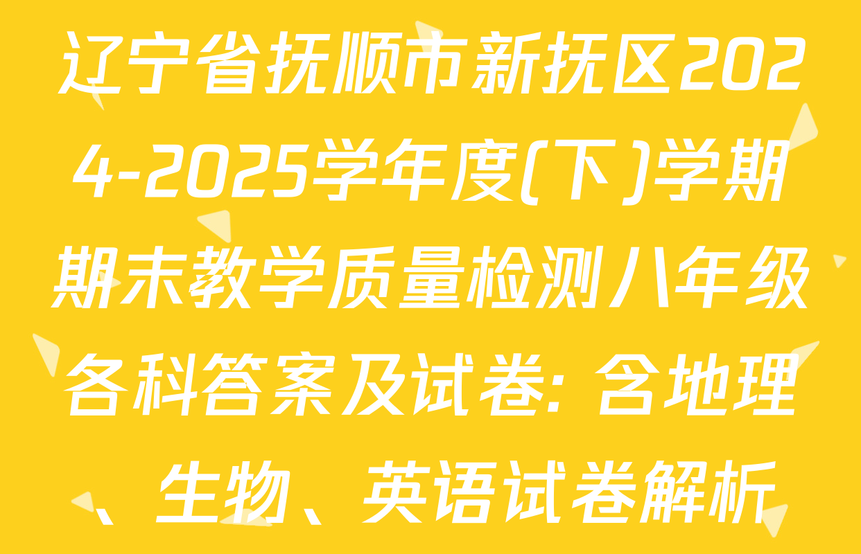辽宁省抚顺市新抚区2024-2025学年度(下)学期期末教学质量检测八年级各科答案及试卷: 含地理、生物、英语试卷解析