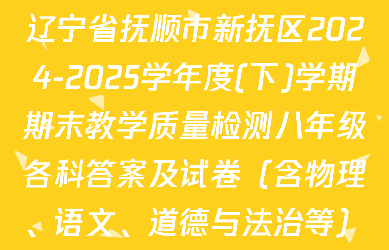 辽宁省抚顺市新抚区2024-2025学年度(下)学期期末教学质量检测八年级各科答案及试卷（含物理、语文、道德与法治等）