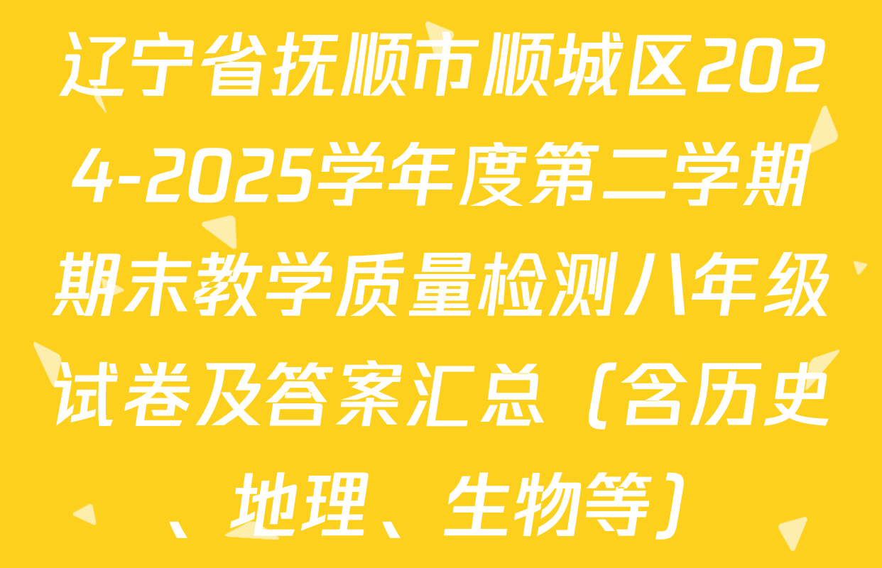 辽宁省抚顺市顺城区2024-2025学年度第二学期期末教学质量检测八年级试卷及答案汇总（含历史、地理、生物等）