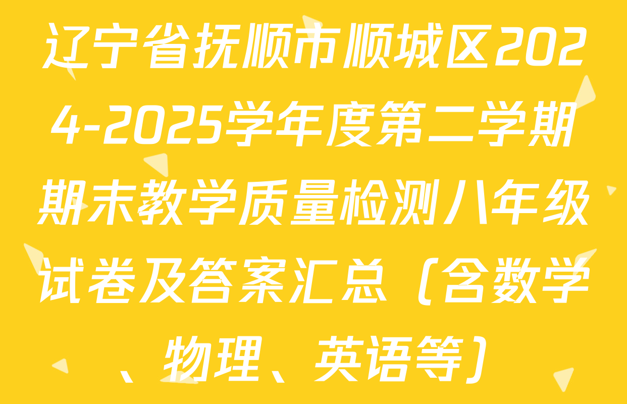 辽宁省抚顺市顺城区2024-2025学年度第二学期期末教学质量检测八年级试卷及答案汇总（含数学、物理、英语等）