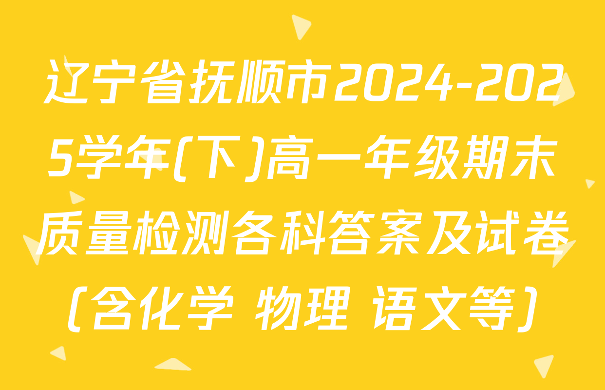 辽宁省抚顺市2024-2025学年(下)高一年级期末质量检测各科答案及试卷（含化学 物理 语文等）