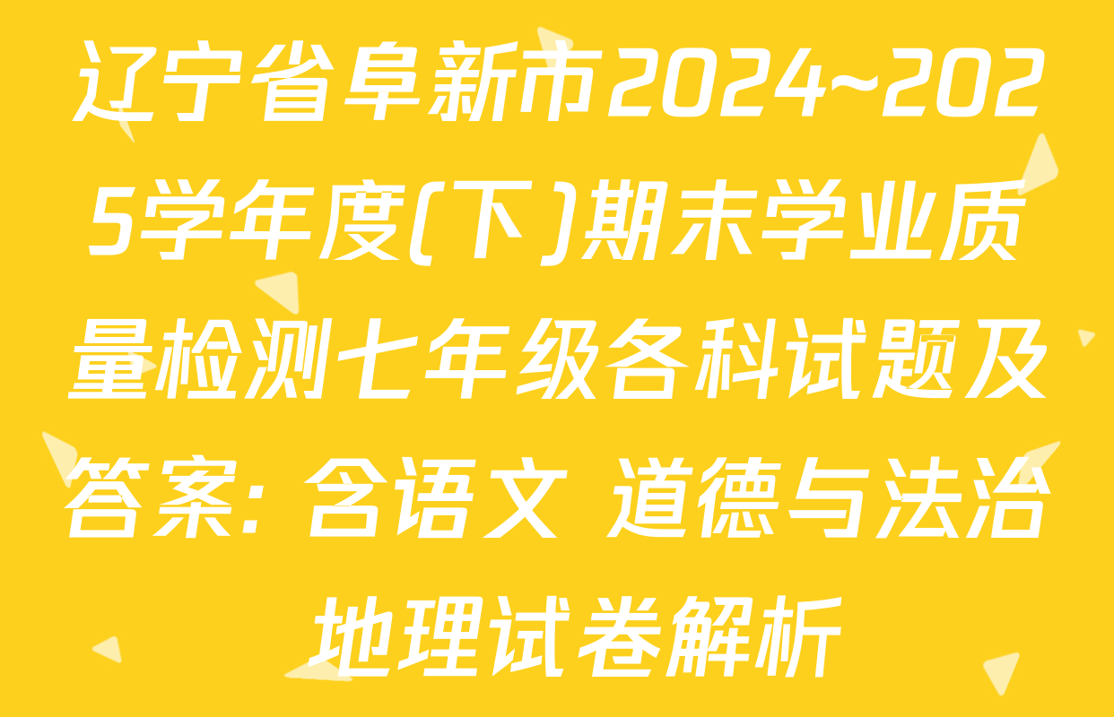 辽宁省阜新市2024~2025学年度(下)期末学业质量检测七年级各科试题及答案: 含语文 道德与法治 地理试卷解析