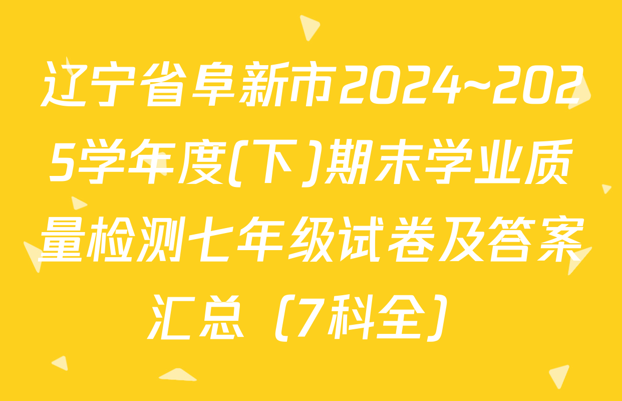 辽宁省阜新市2024~2025学年度(下)期末学业质量检测七年级试卷及答案汇总（7科全）