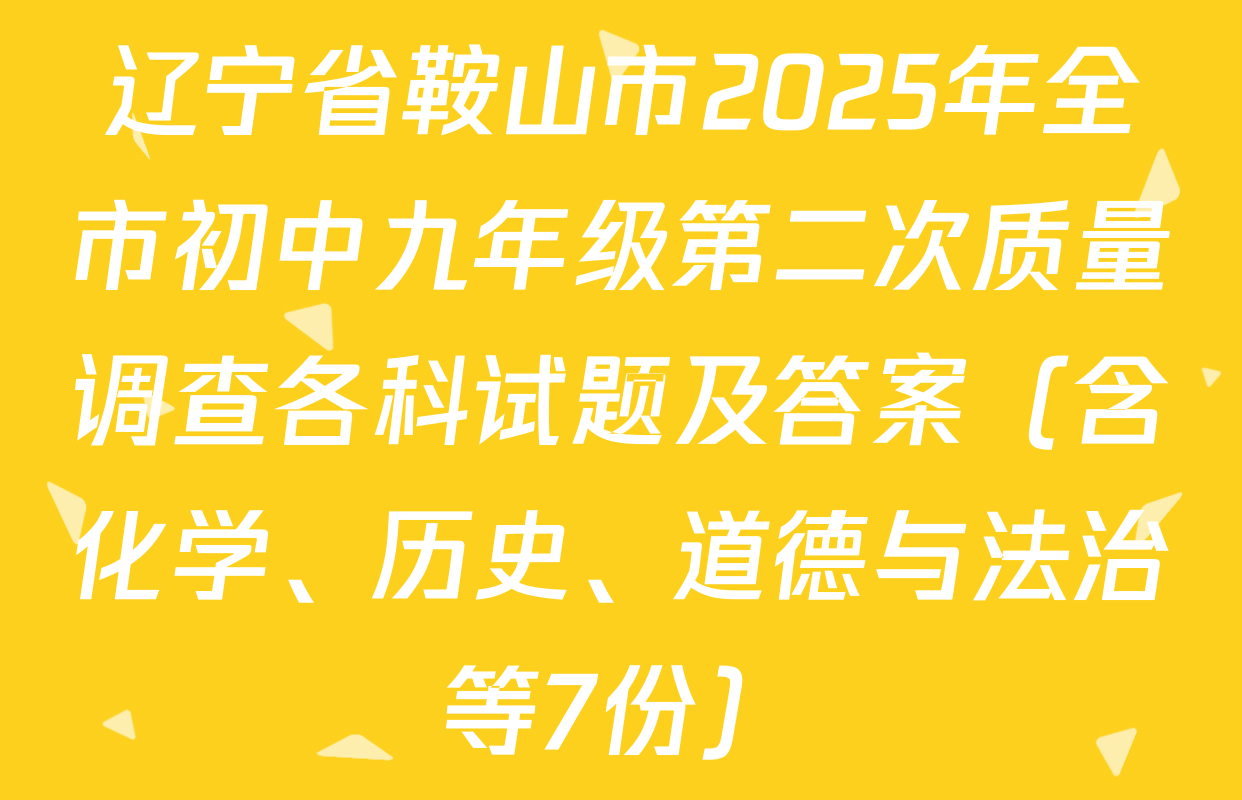 辽宁省鞍山市2025年全市初中九年级第二次质量调查各科试题及答案（含化学、历史、道德与法治等7份）