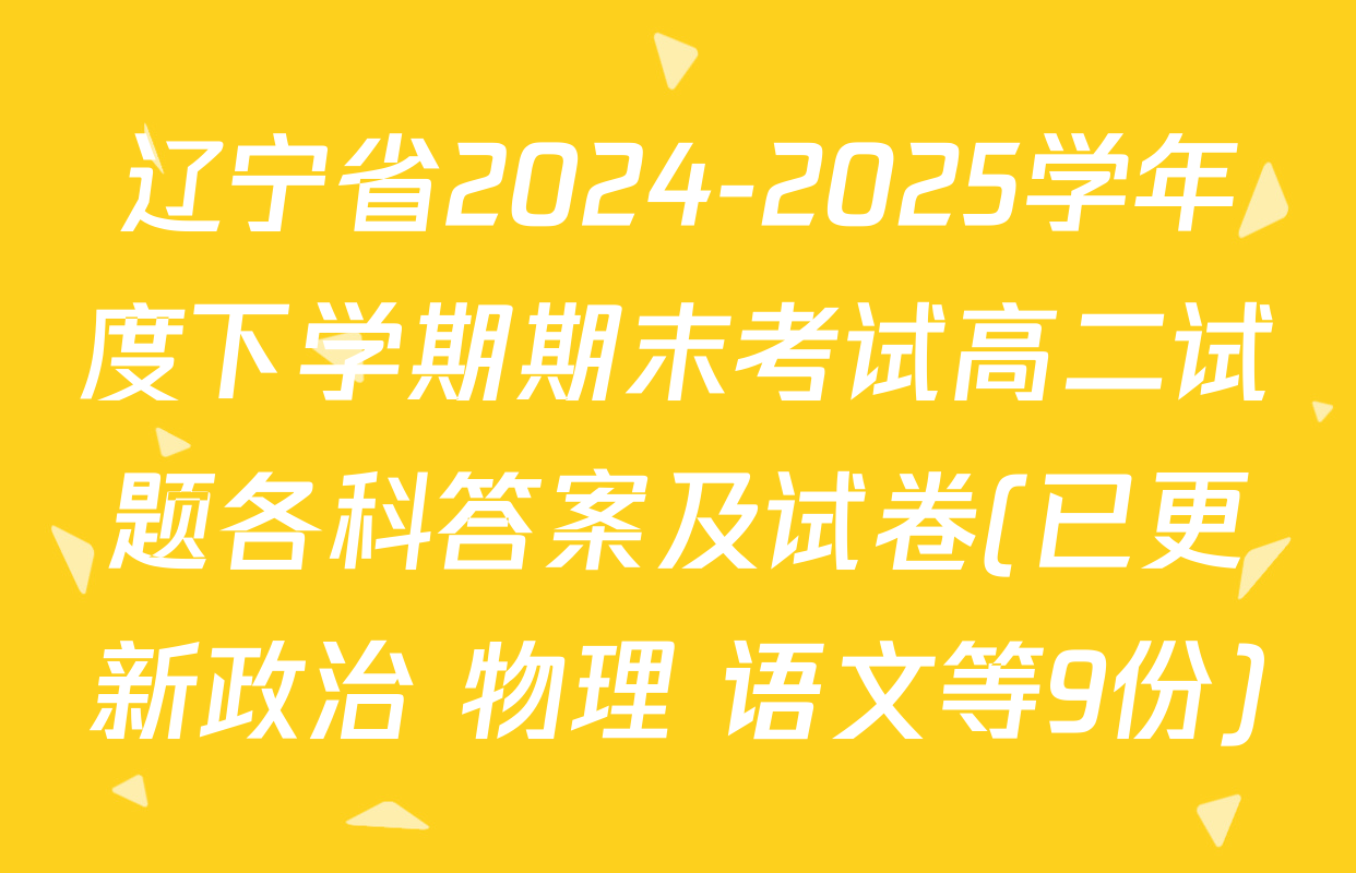 辽宁省2024-2025学年度下学期期末考试高二试题各科答案及试卷(已更新政治 物理 语文等9份)
