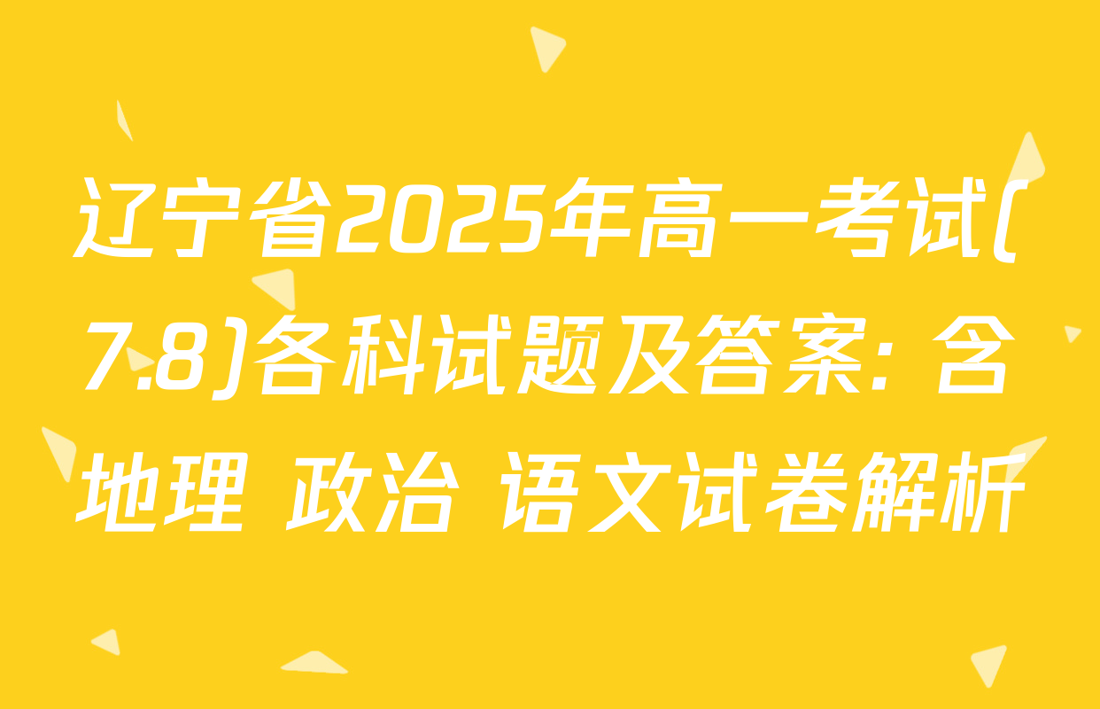 辽宁省2025年高一考试(7.8)各科试题及答案: 含地理 政治 语文试卷解析