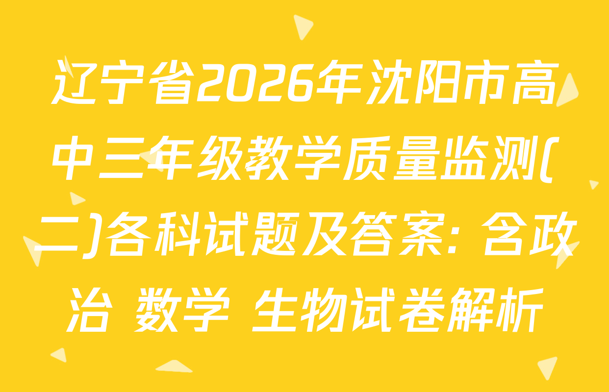 辽宁省2026年沈阳市高中三年级教学质量监测(二)各科试题及答案: 含政治 数学 生物试卷解析