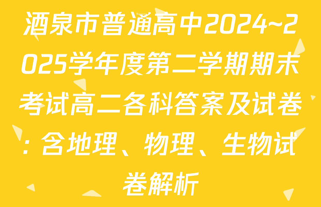 酒泉市普通高中2024~2025学年度第二学期期末考试高二各科答案及试卷: 含地理、物理、生物试卷解析