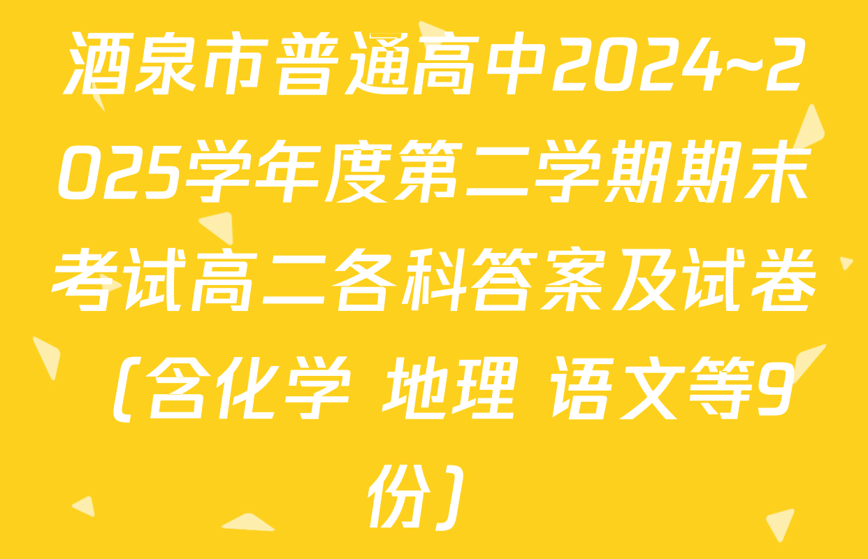 酒泉市普通高中2024~2025学年度第二学期期末考试高二各科答案及试卷（含化学 地理 语文等9份）
