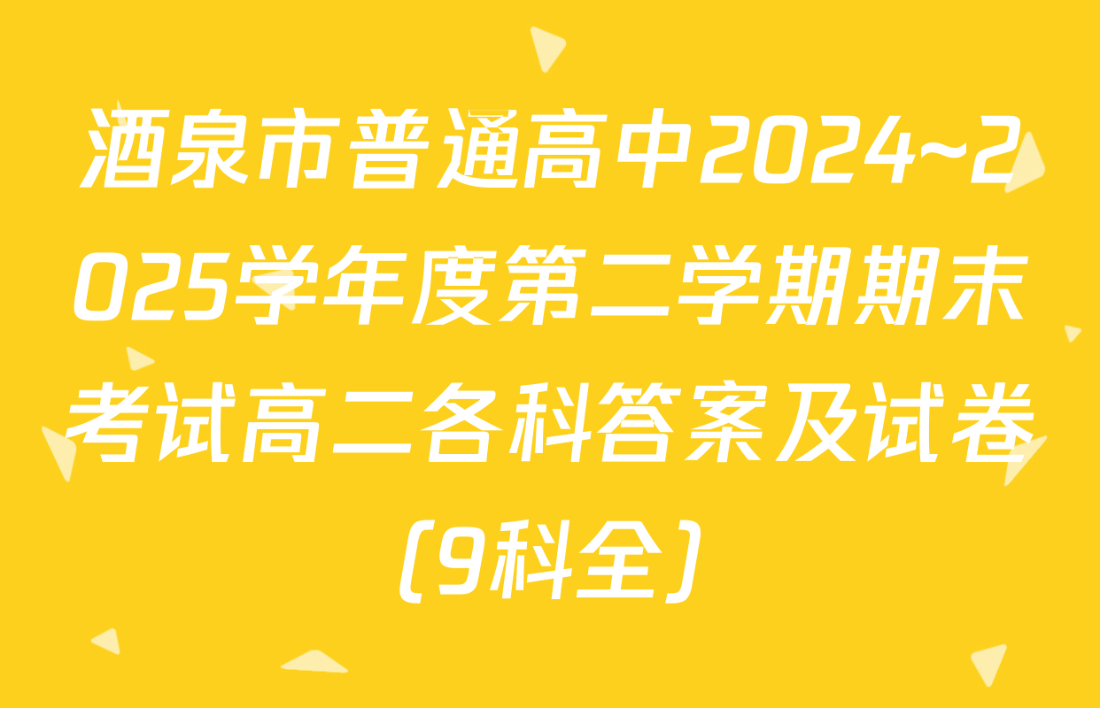 酒泉市普通高中2024~2025学年度第二学期期末考试高二各科答案及试卷（9科全）