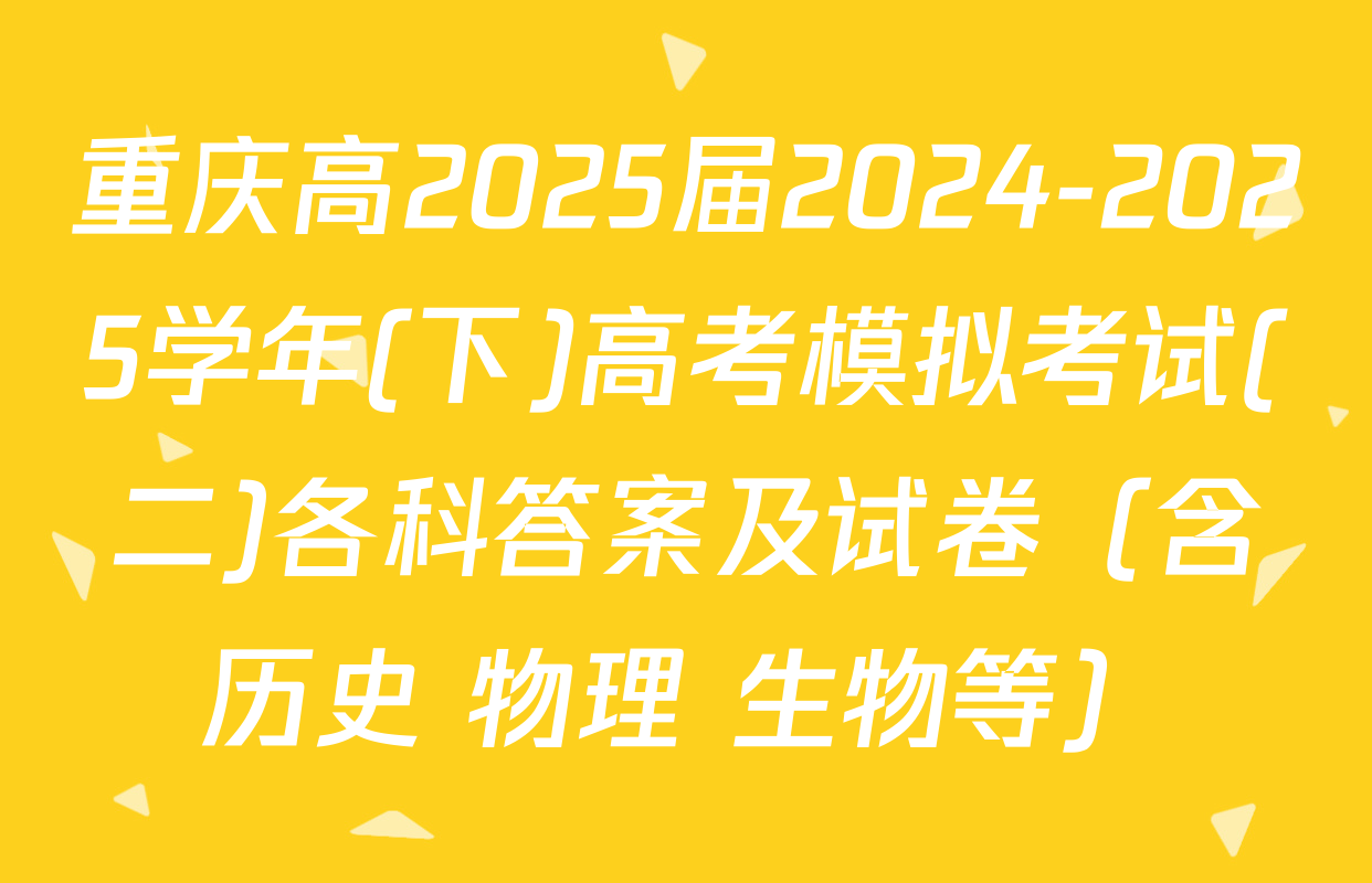 重庆高2025届2024-2025学年(下)高考模拟考试(二)各科答案及试卷（含历史 物理 生物等）