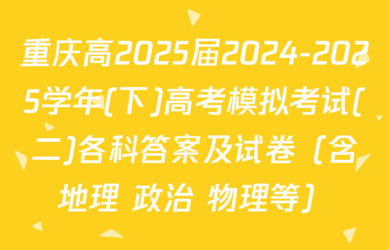 重庆高2025届2024-2025学年(下)高考模拟考试(二)各科答案及试卷（含地理 政治 物理等）
