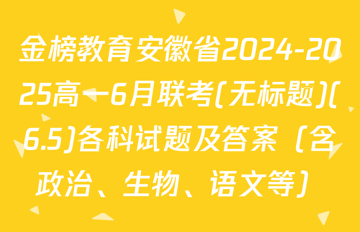 金榜教育安徽省2024-2025高一6月联考(无标题)(6.5)各科试题及答案（含政治、生物、语文等）