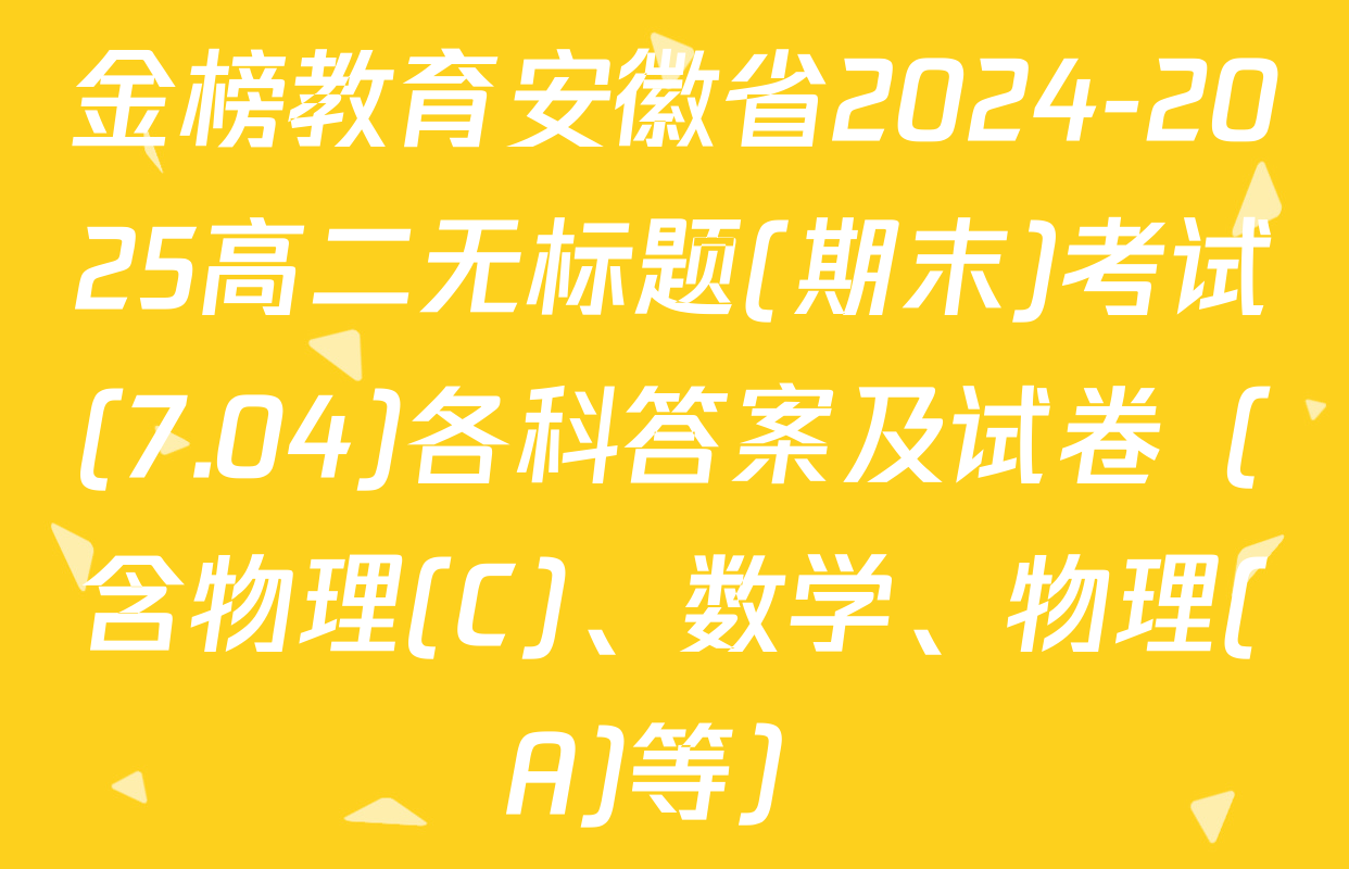 金榜教育安徽省2024-2025高二无标题(期末)考试(7.04)各科答案及试卷（含物理(C)、数学、物理(A)等）