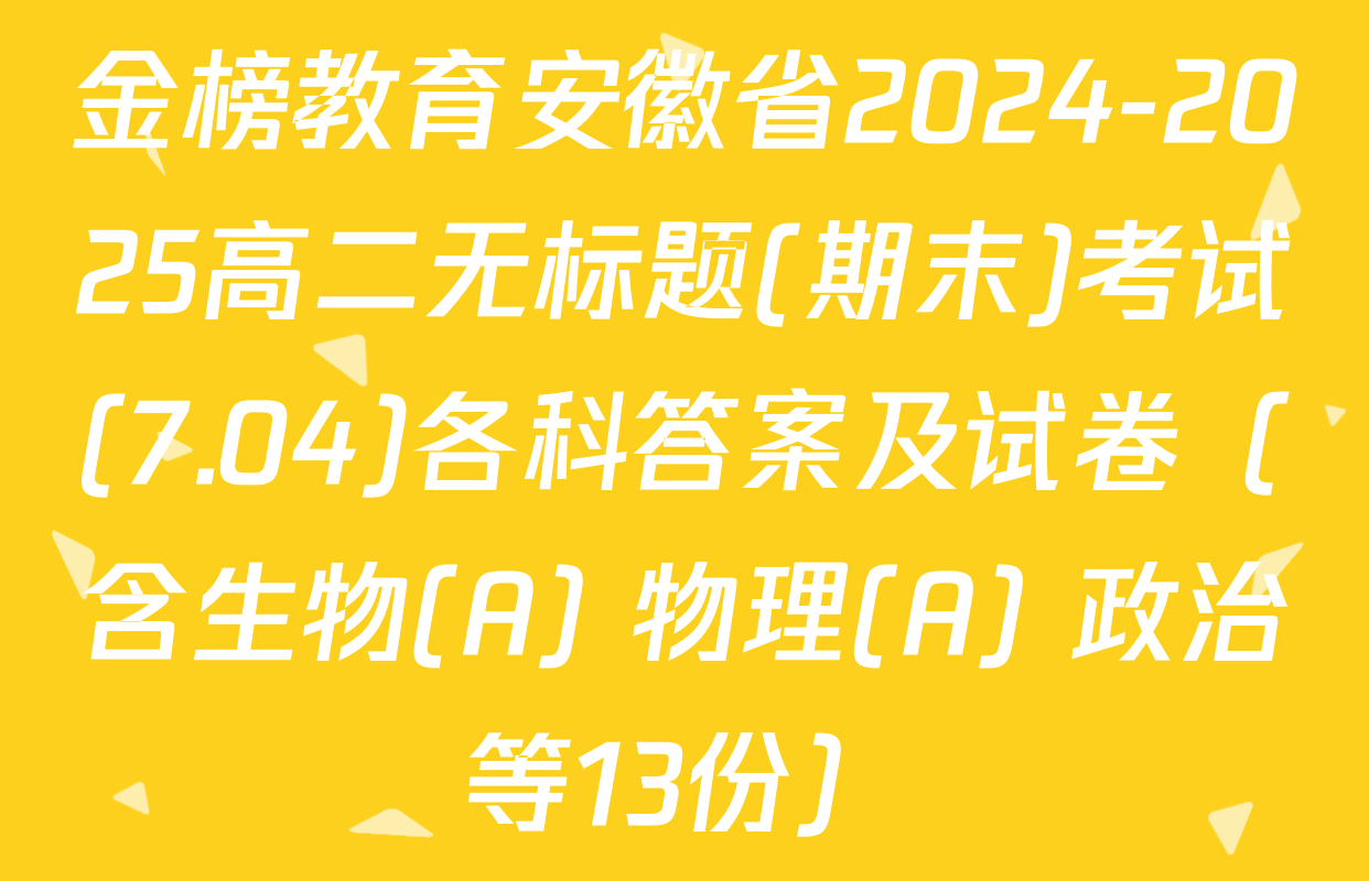 金榜教育安徽省2024-2025高二无标题(期末)考试(7.04)各科答案及试卷（含生物(A) 物理(A) 政治等13份）