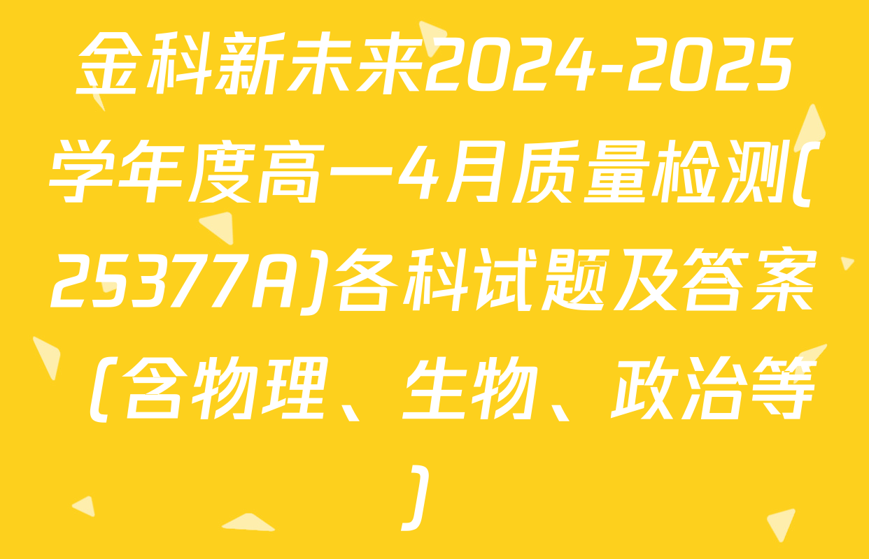 金科新未来2024-2025学年度高一4月质量检测(25377A)各科试题及答案（含物理、生物、政治等）