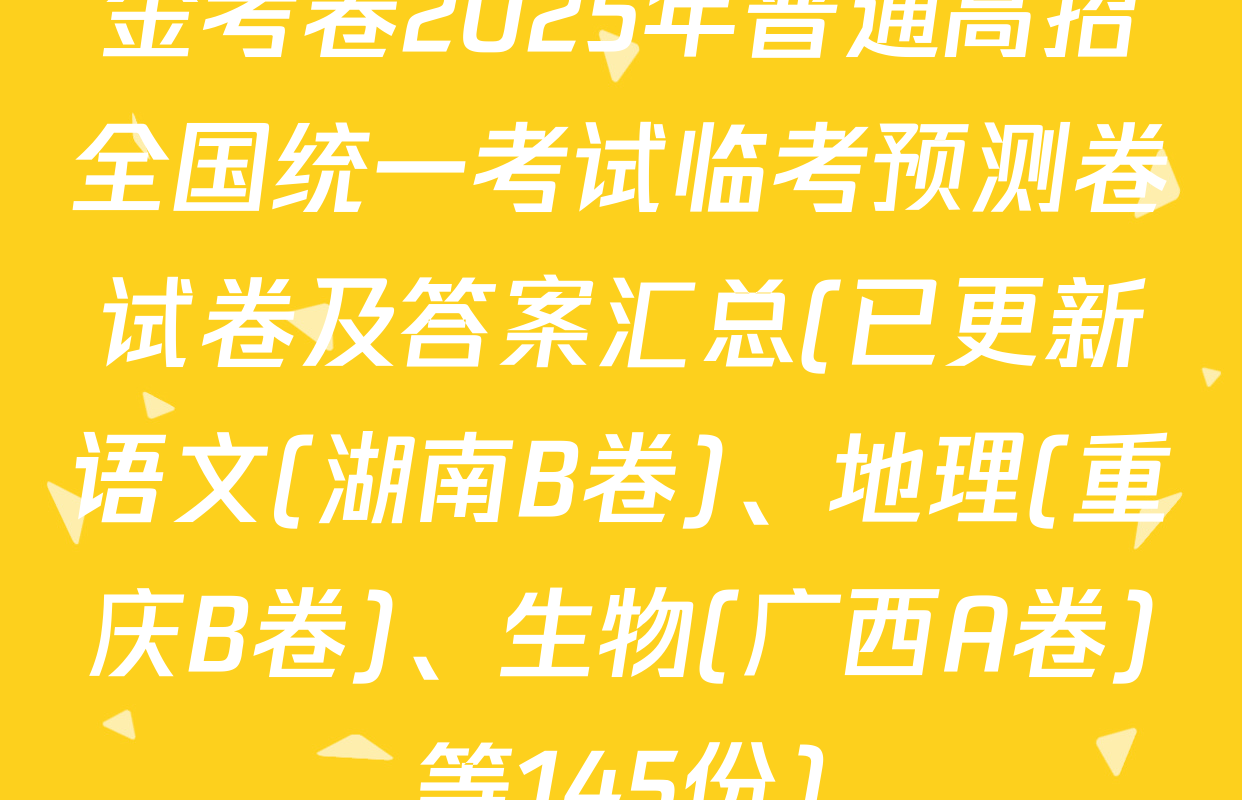 金考卷2025年普通高招全国统一考试临考预测卷试卷及答案汇总(已更新语文(湖南B卷)、地理(重庆B卷)、生物(广西A卷)等145份)
