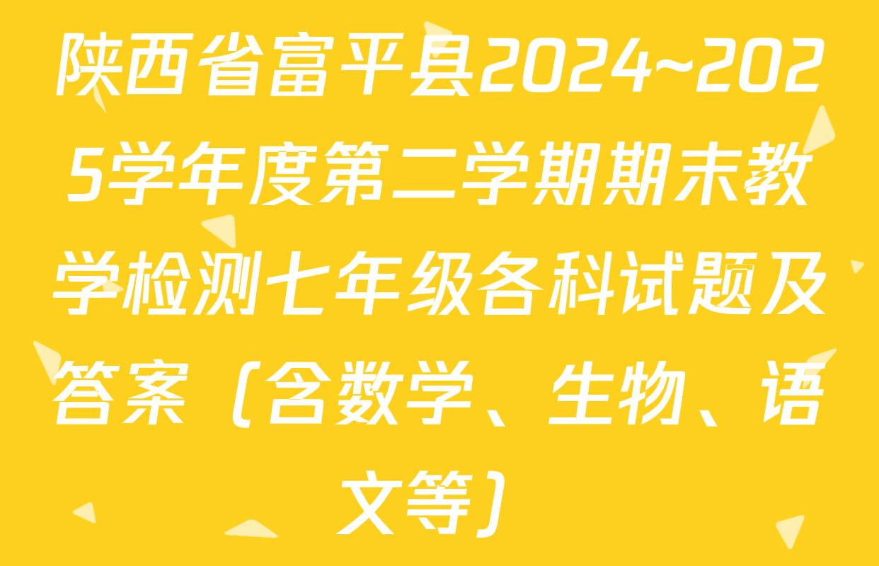 陕西省富平县2024~2025学年度第二学期期末教学检测七年级各科试题及答案（含数学、生物、语文等）