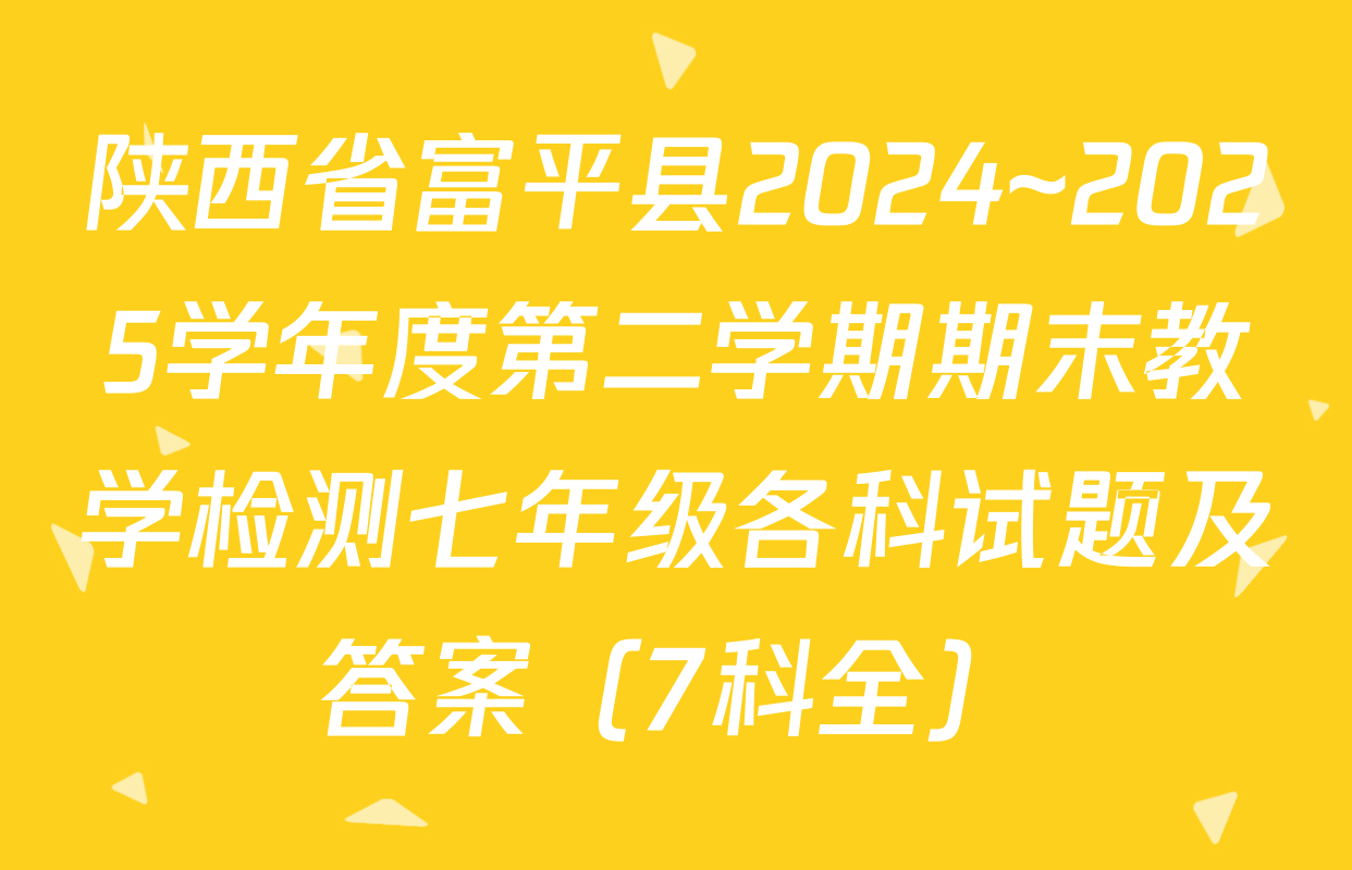 陕西省富平县2024~2025学年度第二学期期末教学检测七年级各科试题及答案（7科全）