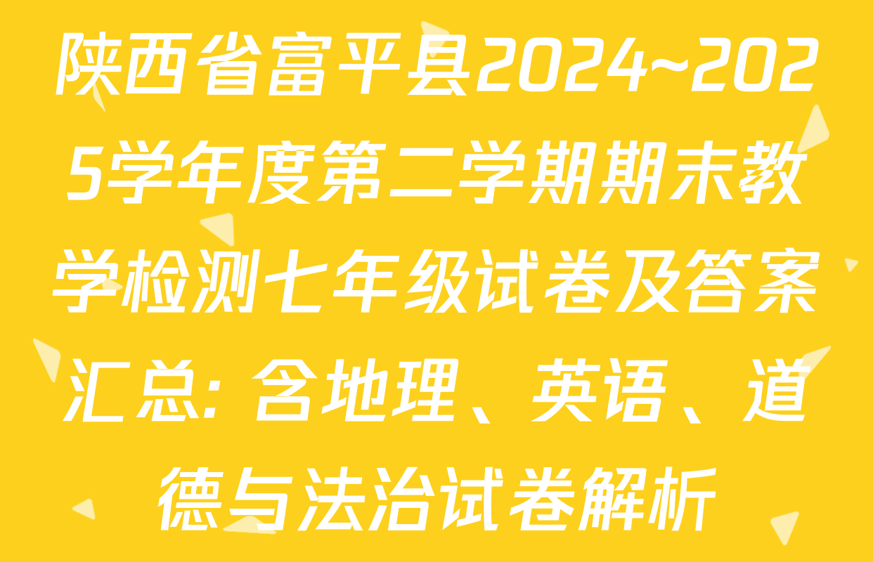 陕西省富平县2024~2025学年度第二学期期末教学检测七年级试卷及答案汇总: 含地理、英语、道德与法治试卷解析