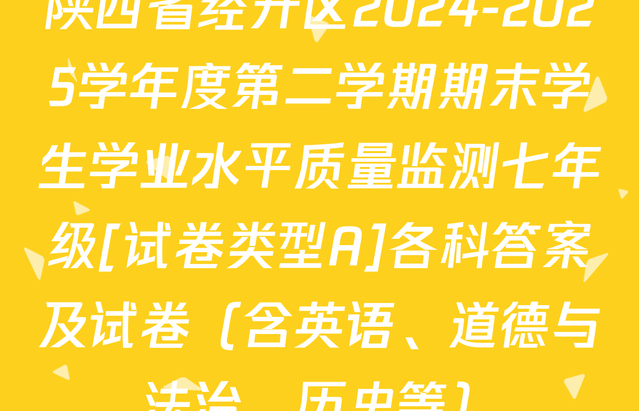 陕西省经开区2024-2025学年度第二学期期末学生学业水平质量监测七年级[试卷类型A]各科答案及试卷（含英语、道德与法治、历史等）