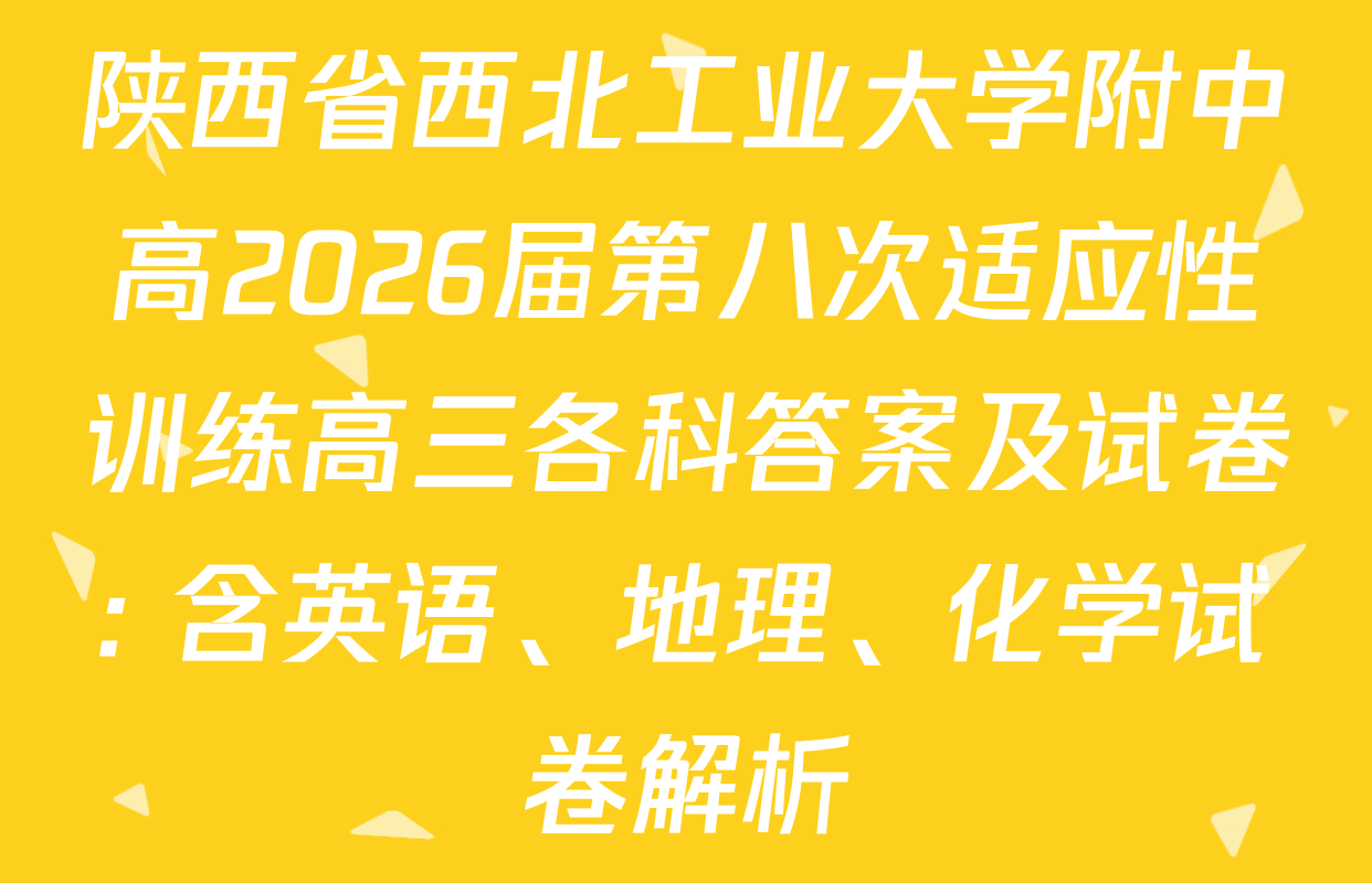 陕西省西北工业大学附中高2026届第八次适应性训练高三各科答案及试卷: 含英语、地理、化学试卷解析