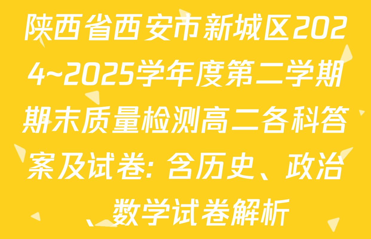 陕西省西安市新城区2024~2025学年度第二学期期末质量检测高二各科答案及试卷: 含历史、政治、数学试卷解析