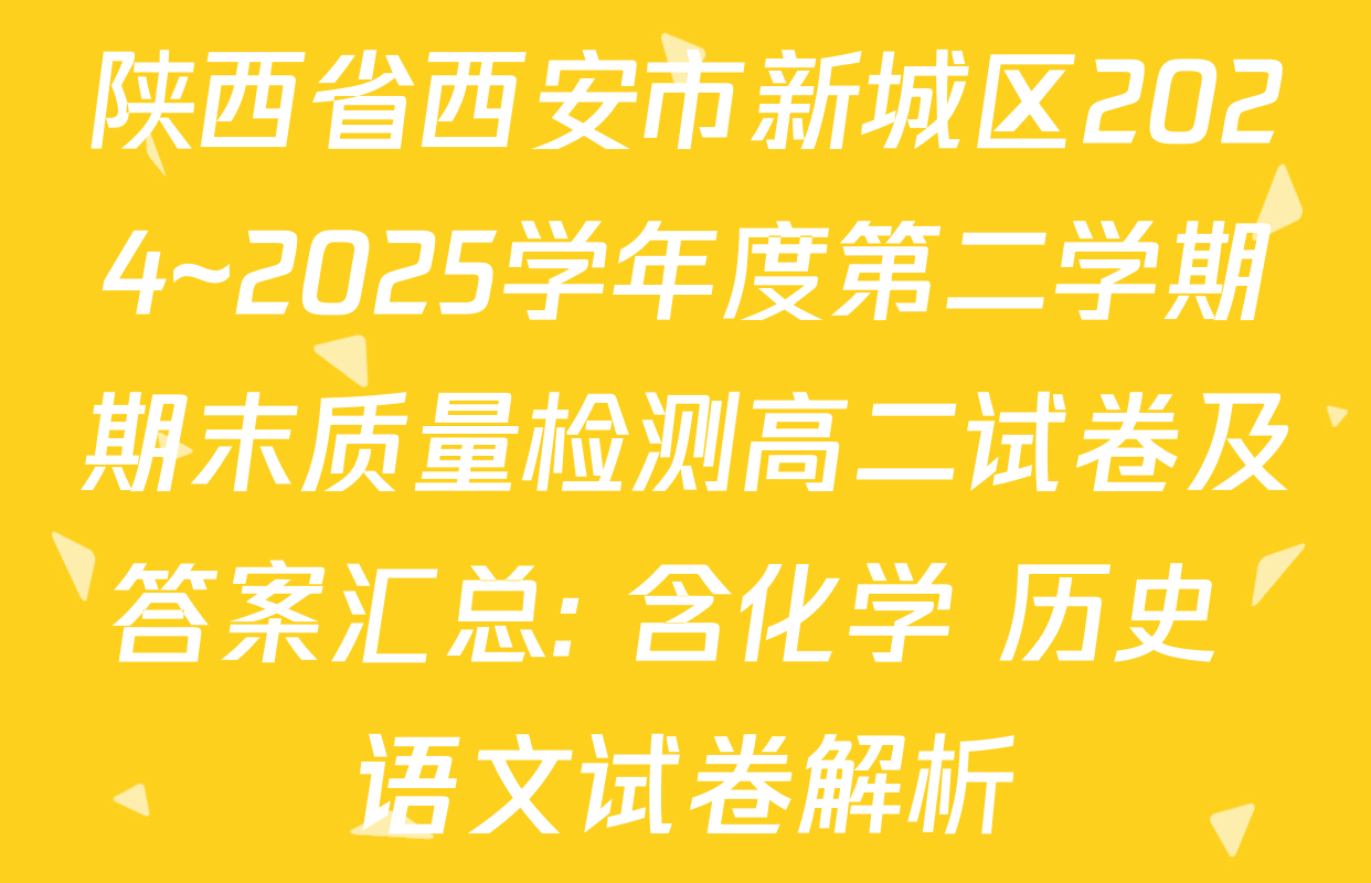陕西省西安市新城区2024~2025学年度第二学期期末质量检测高二试卷及答案汇总: 含化学 历史 语文试卷解析