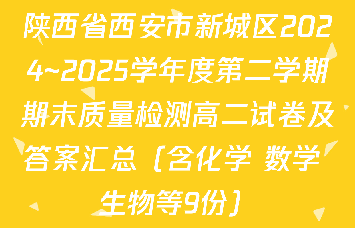陕西省西安市新城区2024~2025学年度第二学期期末质量检测高二试卷及答案汇总（含化学 数学 生物等9份）