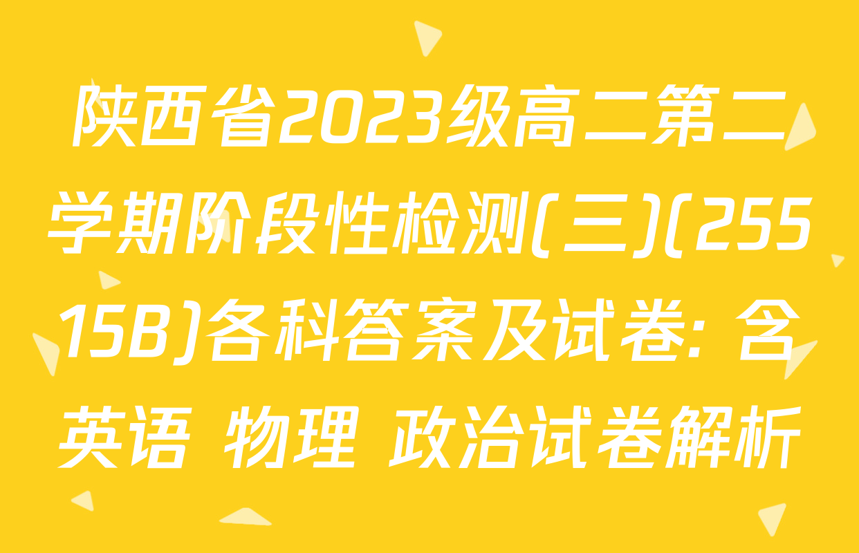 陕西省2023级高二第二学期阶段性检测(三)(25515B)各科答案及试卷: 含英语 物理 政治试卷解析
