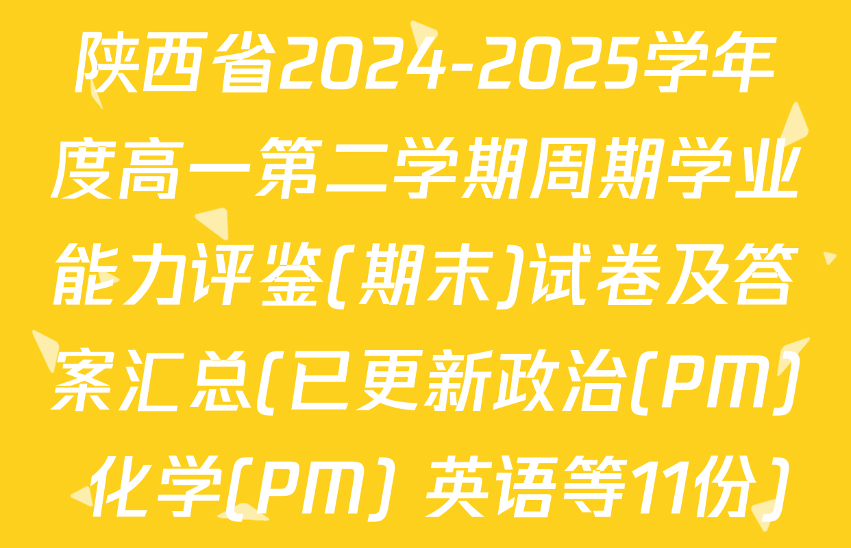 陕西省2024-2025学年度高一第二学期周期学业能力评鉴(期末)试卷及答案汇总(已更新政治(PM) 化学(PM) 英语等11份)