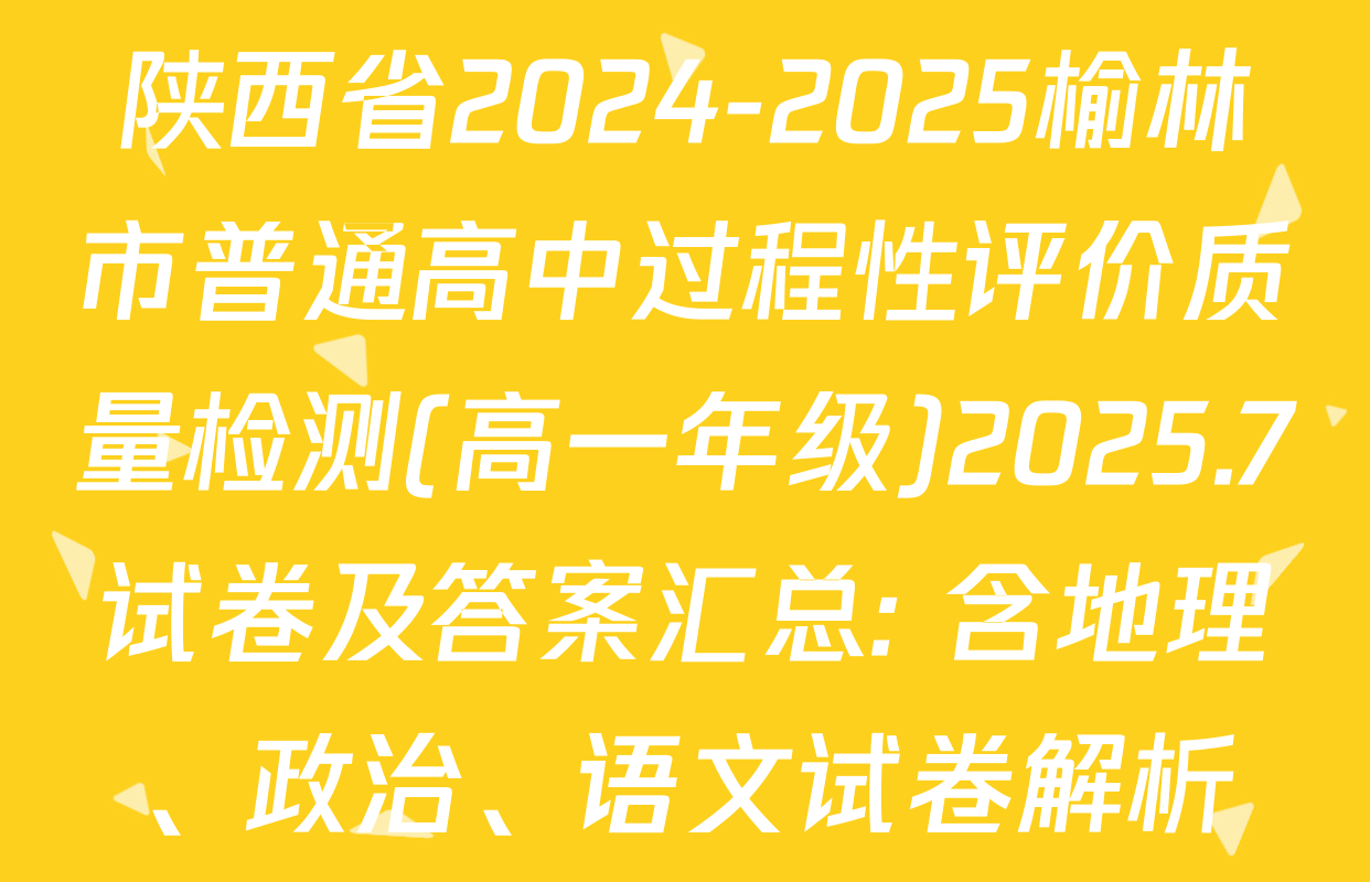 陕西省2024-2025榆林市普通高中过程性评价质量检测(高一年级)2025.7试卷及答案汇总: 含地理、政治、语文试卷解析