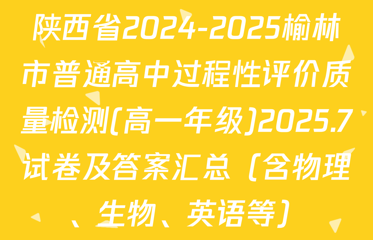 陕西省2024-2025榆林市普通高中过程性评价质量检测(高一年级)2025.7试卷及答案汇总（含物理、生物、英语等）