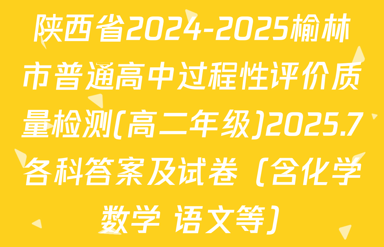 陕西省2024-2025榆林市普通高中过程性评价质量检测(高二年级)2025.7各科答案及试卷（含化学 数学 语文等）