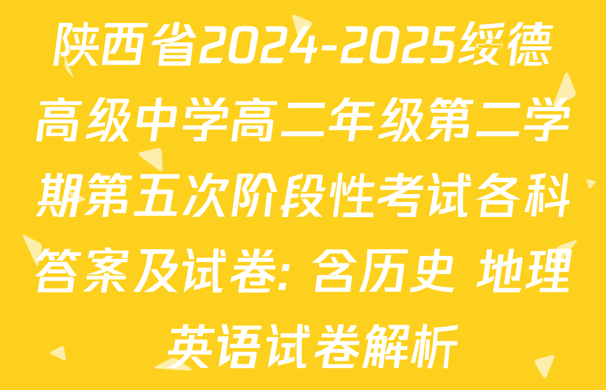 陕西省2024-2025绥德高级中学高二年级第二学期第五次阶段性考试各科答案及试卷: 含历史 地理 英语试卷解析