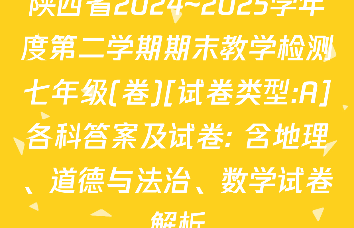 陕西省2024~2025学年度第二学期期末教学检测七年级(卷)[试卷类型:A]各科答案及试卷: 含地理、道德与法治、数学试卷解析