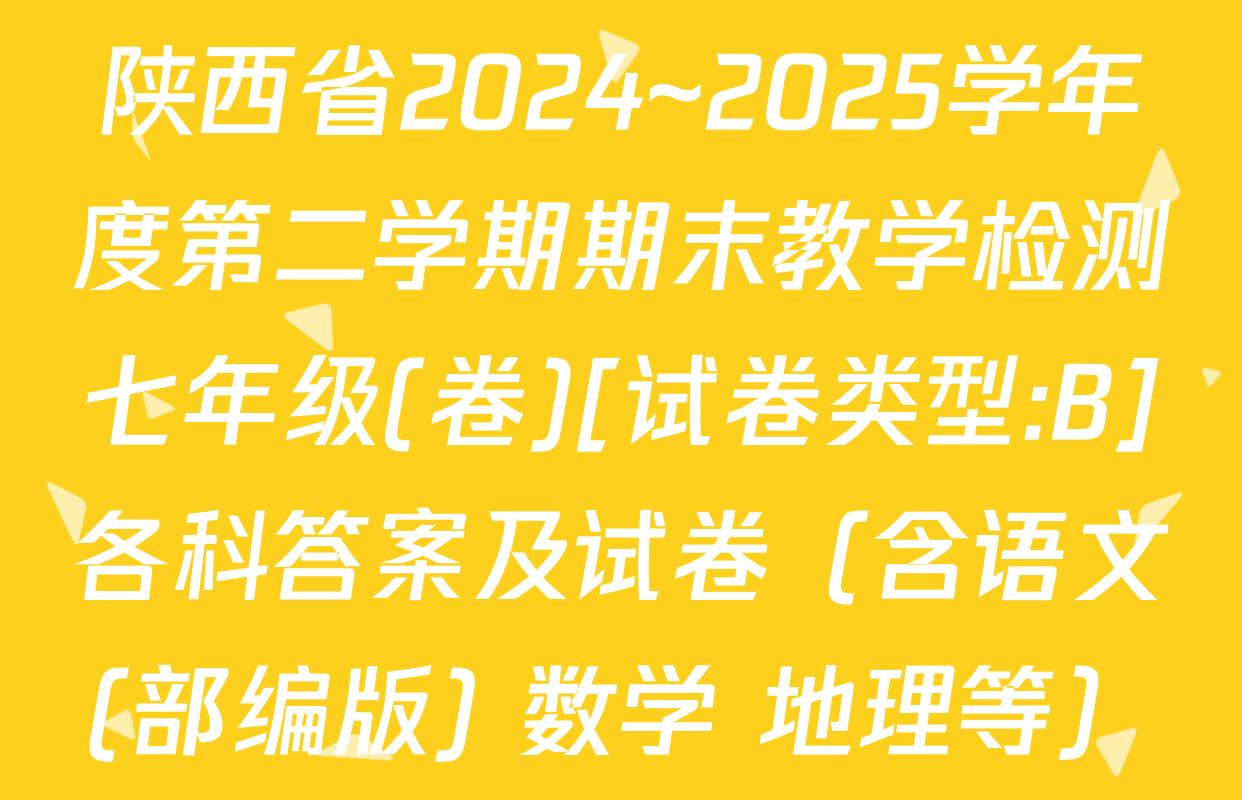 陕西省2024~2025学年度第二学期期末教学检测七年级(卷)[试卷类型:B]各科答案及试卷（含语文(部编版) 数学 地理等）